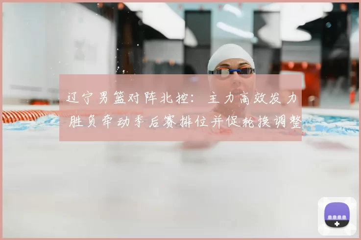 辽宁男篮对阵北控：主力高效发力 胜负牵动季后赛排位并促轮换调整