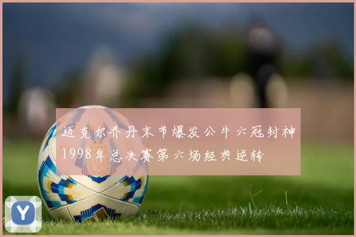 迈克尔乔丹末节爆发公牛六冠封神1998年总决赛第六场经典逆转