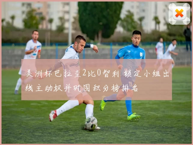 美洲杯巴拉圭2比0智利 锁定小组出线主动权并巩固积分榜排名