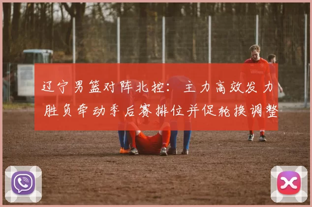 辽宁男篮对阵北控：主力高效发力 胜负牵动季后赛排位并促轮换调整