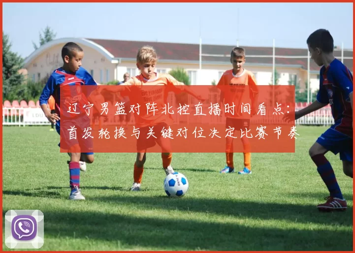 辽宁男篮对阵北控直播时间看点：首发轮换与关键对位决定比赛节奏