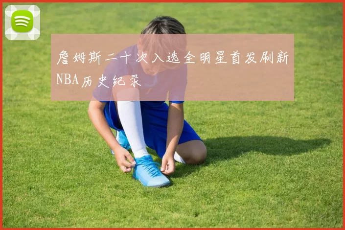 詹姆斯二十次入选全明星首发刷新NBA历史纪录