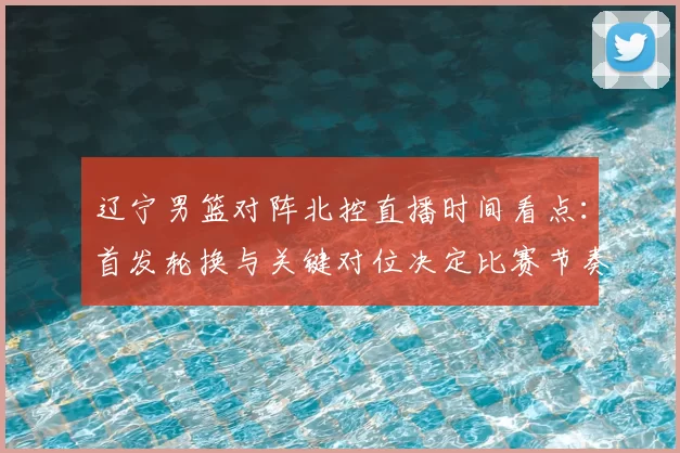 辽宁男篮对阵北控直播时间看点：首发轮换与关键对位决定比赛节奏