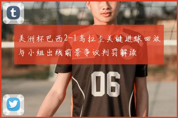 美洲杯巴西2-1乌拉圭关键进球回放与小组出线前景争议判罚解读