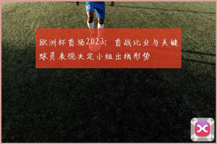 欧洲杯首场2023：首战比分与关键球员表现决定小组出线形势