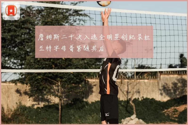 詹姆斯二十次入选全明星创纪录杜兰特字母哥紧随其后